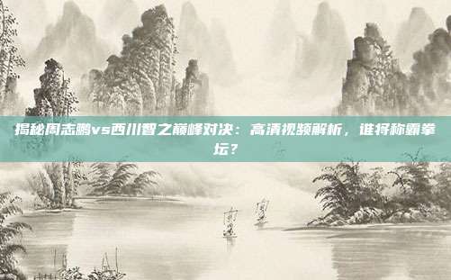 揭秘周志鹏vs西川智之巅峰对决：高清视频解析，谁将称霸拳坛？