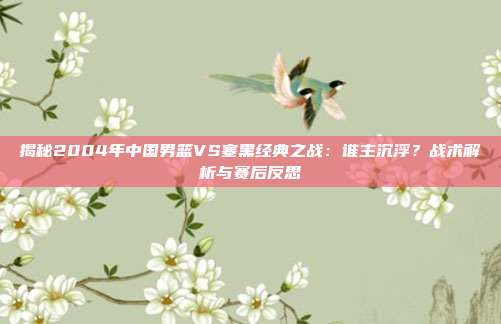 揭秘2004年中国男篮VS塞黑经典之战:谁主沉浮?战术解析与赛后反思