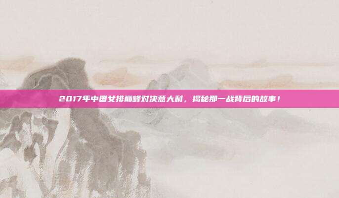 2017年中国女排巅峰对决意大利，揭秘那一战背后的故事！
