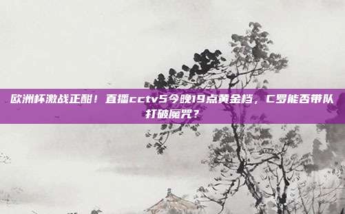 欧洲杯激战正酣！直播cctv5今晚19点黄金档，C罗能否带队打破魔咒？