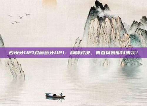 西班牙U21对葡萄牙U21：巅峰对决，青春风暴即将来袭！