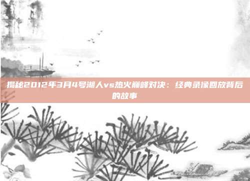 揭秘2012年3月4号湖人vs热火巅峰对决：经典录像回放背后的故事