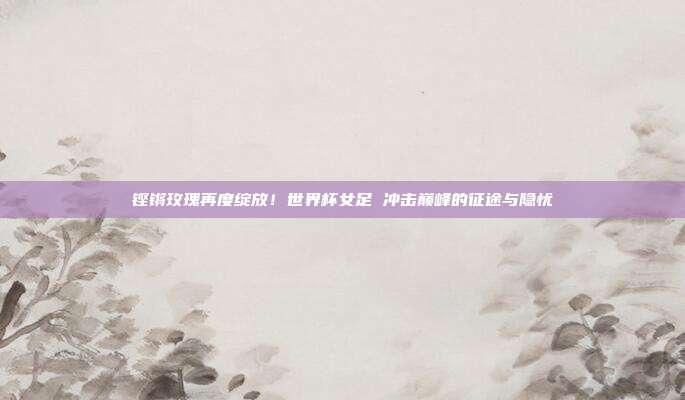 铿锵玫瑰再度绽放！世界杯女足 冲击巅峰的征途与隐忧