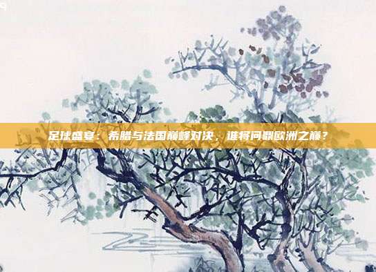 足球盛宴：希腊与法国巅峰对决，谁将问鼎欧洲之巅？