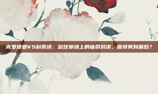 克罗地亚VS科索沃:足球赛场上的宿命对决,谁将笑到最后?
