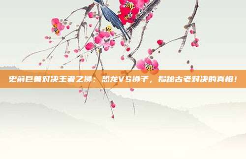 史前巨兽对决王者之狮：恐龙VS狮子，揭秘古老对决的真相！