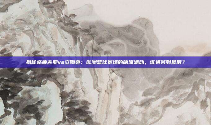 揭秘格鲁吉亚vs立陶宛：欧洲篮球赛场的暗流涌动，谁将笑到最后？