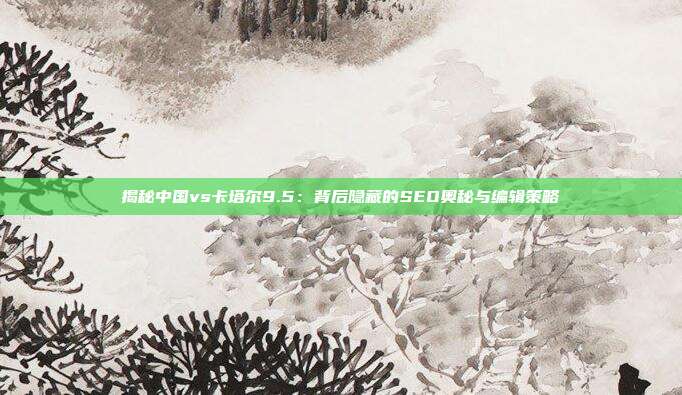 揭秘中国vs卡塔尔9.5：背后隐藏的SEO奥秘与编辑策略