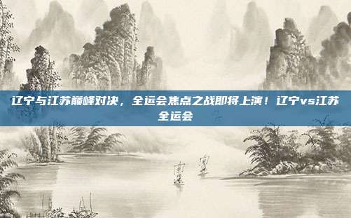 辽宁与江苏巅峰对决，全运会焦点之战即将上演！辽宁vs江苏全运会