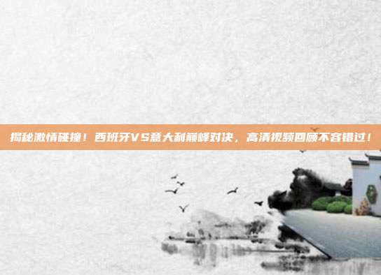 揭秘激情碰撞！西班牙VS意大利巅峰对决，高清视频回顾不容错过！
