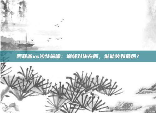 阿联酋vs沙特前瞻：巅峰对决在即，谁能笑到最后？