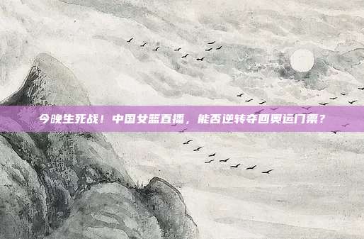 今晚生死战！中国女篮直播，能否逆转夺回奥运门票？