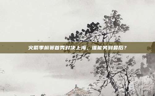 火箭季前赛首秀对决上海,谁能笑到最后?
