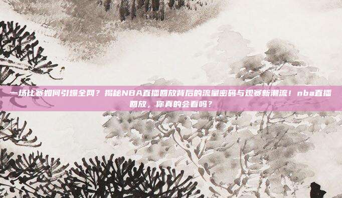 一场比赛如何引爆全网？揭秘NBA直播回放背后的流量密码与观赛新潮流！nba直播回放，你真的会看吗？