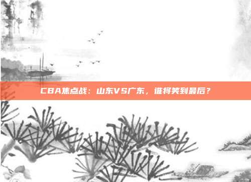 CBA焦点战:山东VS广东,谁将笑到最后?