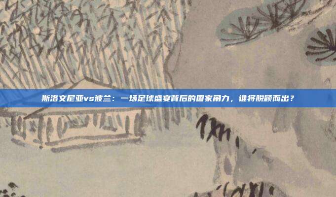 斯洛文尼亚vs波兰:一场足球盛宴背后的国家角力,谁将脱颖而出?