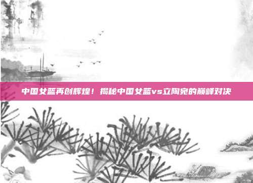 中国女篮再创辉煌！揭秘中国女篮vs立陶宛的巅峰对决