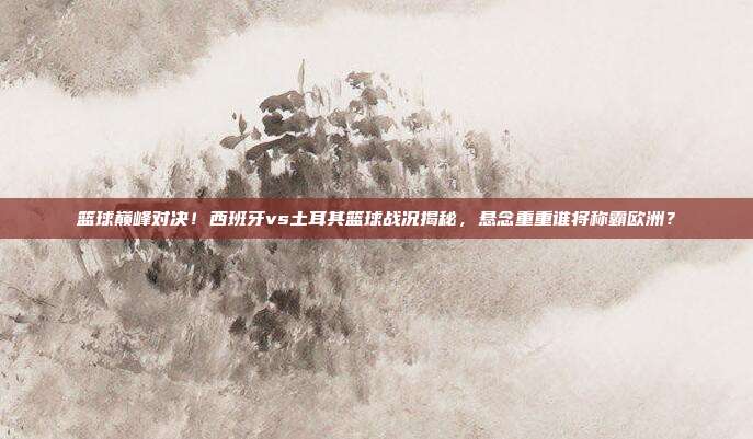 篮球巅峰对决！西班牙vs土耳其篮球战况揭秘，悬念重重谁将称霸欧洲？