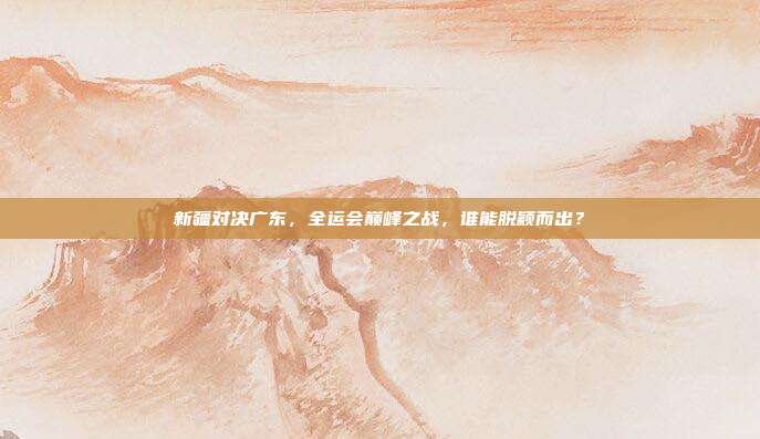 新疆对决广东，全运会巅峰之战，谁能脱颖而出？