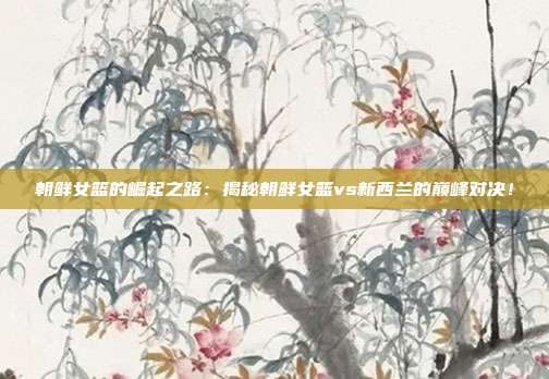 朝鲜女篮的崛起之路：揭秘朝鲜女篮vs新西兰的巅峰对决！