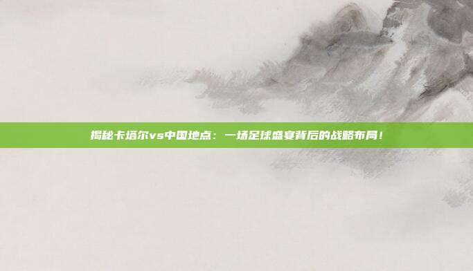 揭秘卡塔尔vs中国地点：一场足球盛宴背后的战略布局！