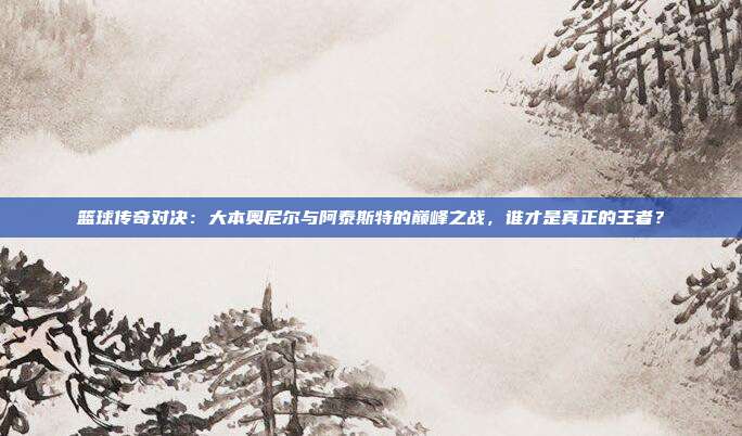 篮球传奇对决：大本奥尼尔与阿泰斯特的巅峰之战，谁才是真正的王者？