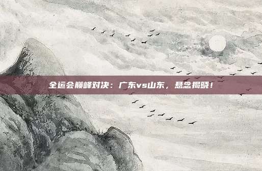全运会巅峰对决：广东vs山东，悬念揭晓！
