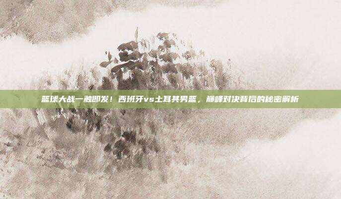 篮球大战一触即发！西班牙vs土耳其男篮，巅峰对决背后的秘密解析