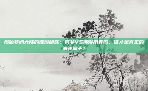 揭秘非洲大陆的璀璨明珠:南非VS佛得角群岛,谁才是真正的海洋霸主?