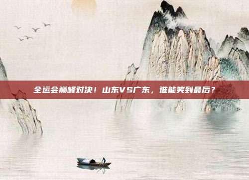 全运会巅峰对决！山东VS广东，谁能笑到最后？
