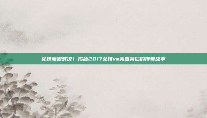 女排巅峰对决！揭秘2017女排vs美国背后的传奇故事