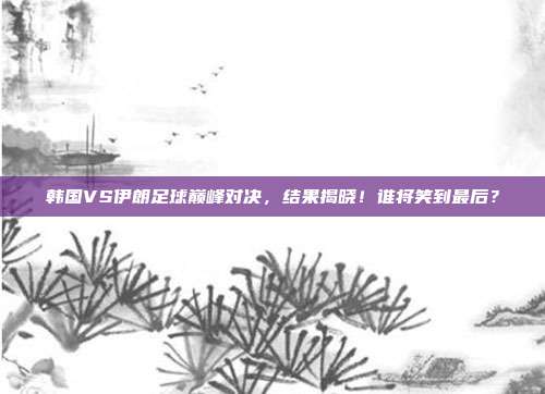 韩国VS伊朗足球巅峰对决,结果揭晓!谁将笑到最后?