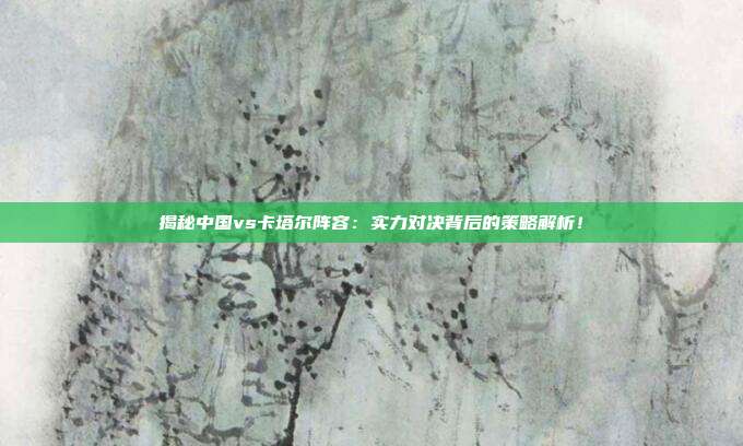 揭秘中国vs卡塔尔阵容：实力对决背后的策略解析！