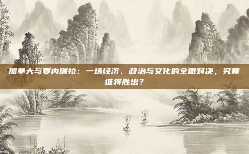 加拿大与委内瑞拉：一场经济、政治与文化的全面对决，究竟谁将胜出？