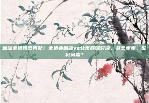 新疆全运风云再起！全运会新疆vs北京巅峰对决，悬念重重，谁将问鼎？