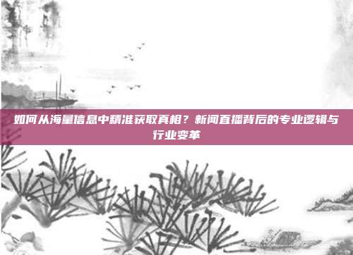如何从海量信息中精准获取真相？新闻直播背后的专业逻辑与行业变革