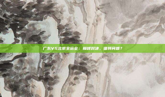 广东VS北京全运会：巅峰对决，谁将问鼎？