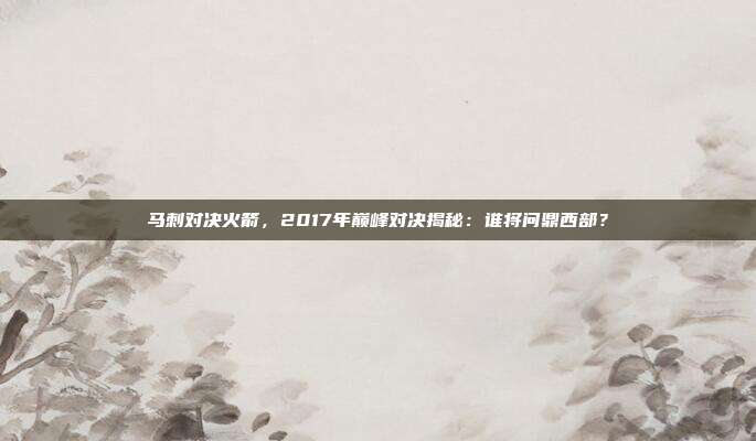 马刺对决火箭，2017年巅峰对决揭秘：谁将问鼎西部？