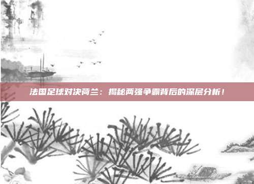 法国足球对决荷兰：揭秘两强争霸背后的深层分析！