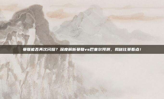 曼联能否再次闪耀?深度解析曼联vs巴塞尔预测,揭秘比赛看点!