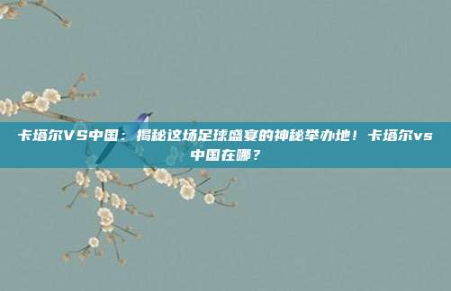 卡塔尔VS中国:揭秘这场足球盛宴的神秘举办地!卡塔尔vs中国在哪?