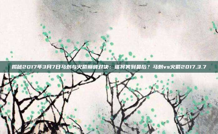 揭秘2017年3月7日马刺与火箭巅峰对决：谁将笑到最后？马刺vs火箭2017.3.7