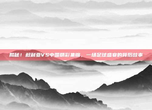 揭秘！叙利亚VS中国精彩集锦，一场足球盛宴的背后故事