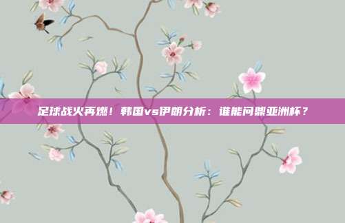 足球战火再燃!韩国vs伊朗分析:谁能问鼎亚洲杯?