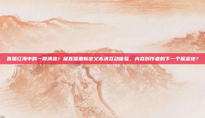 直播红海中的一股清流！极直播重新定义高清互动体验，内容创作者的下一个掘金地？