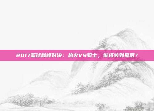 2017篮球巅峰对决:热火VS骑士,谁将笑到最后?