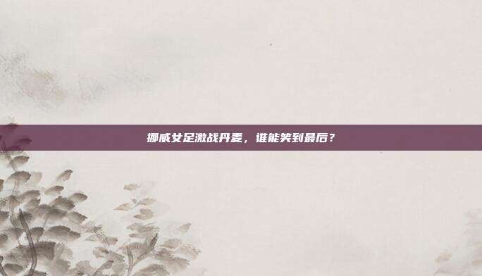 挪威女足激战丹麦，谁能笑到最后？