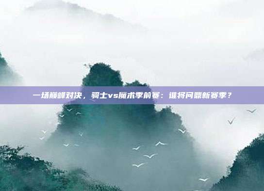 一场巅峰对决，骑士vs魔术季前赛：谁将问鼎新赛季？