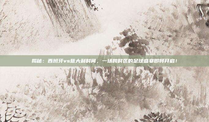 揭秘：西班牙vs意大利时间，一场跨时区的足球盛宴即将开启！