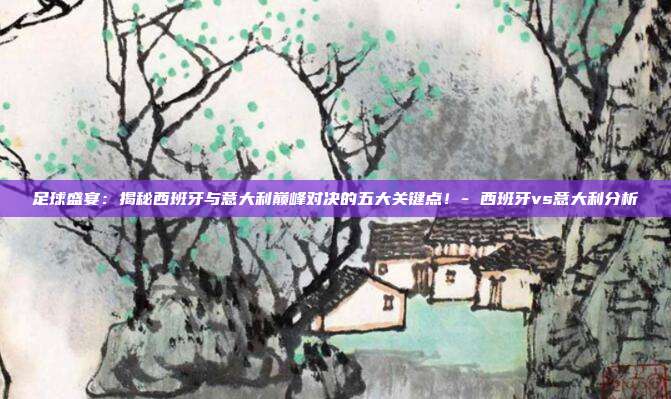 足球盛宴:揭秘西班牙与意大利巅峰对决的五大关键点!- 西班牙vs意大利分析